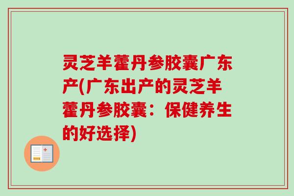 灵芝羊藿丹参胶囊广东产(广东出产的灵芝羊藿丹参胶囊:保健养生的好选择) 灵芝羊藿丹参胶囊广东产(广东出产的灵芝羊藿丹参胶囊:保健养生的好选择)