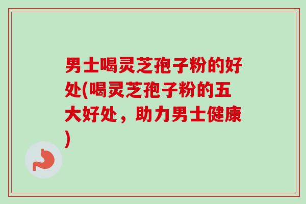 男士喝灵芝孢子粉的好处(喝灵芝孢子粉的五大好处，助力男士健康)
