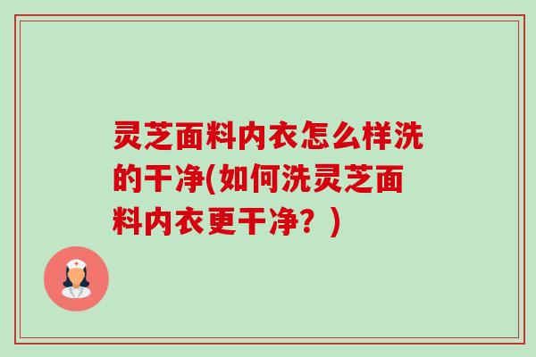 灵芝面料内衣怎么样洗的干净(如何洗灵芝面料内衣更干净?) 灵芝面料内衣怎么样洗的干净(如何洗灵芝面料内衣更干净?)
