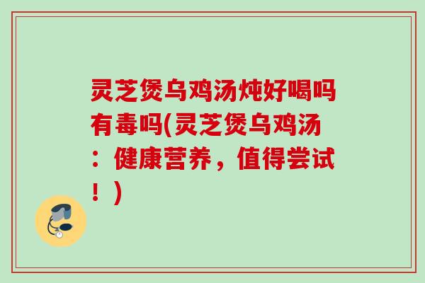 灵芝煲乌鸡汤炖好喝吗有毒吗(灵芝煲乌鸡汤:健康营养,值得尝试!) 灵芝煲乌鸡汤炖好喝吗有毒吗(灵芝煲乌鸡汤:健康营养,值得尝试!)