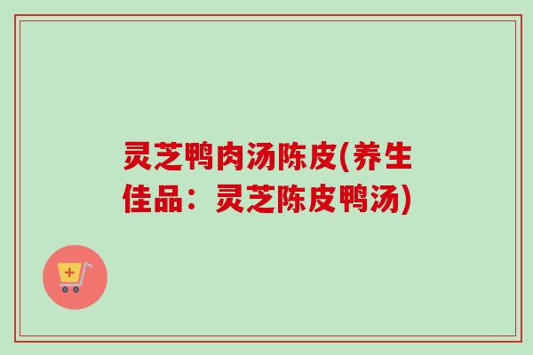 灵芝鸭肉汤陈皮(养生佳品：灵芝陈皮鸭汤)