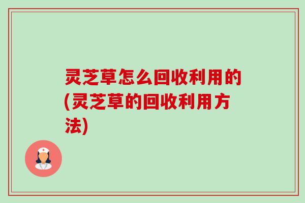 灵芝草怎么回收利用的(灵芝草的回收利用方法) 灵芝草怎么回收利用的(灵芝草的回收利用方法)
