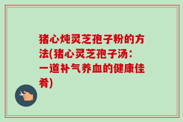 猪心炖灵芝孢子粉的方法(猪心灵芝孢子汤:一道的健康佳肴) 猪心炖灵芝孢子粉的方法(猪心灵芝孢子汤:一道的健康佳肴)