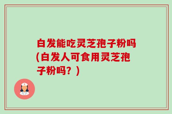 白发能吃灵芝孢子粉吗(白发人可食用灵芝孢子粉吗？)