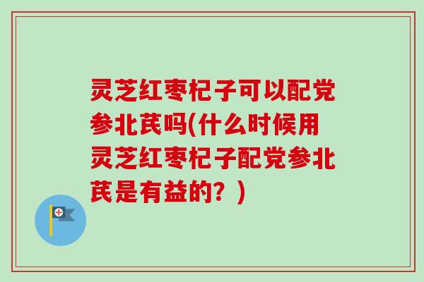 灵芝红枣杞子可以配党参北芪吗(什么时候用灵芝红枣杞子配党参北芪是有益的?) 灵芝红枣杞子可以配党参北芪吗(什么时候用灵芝红枣杞子配党参北芪是有益的?)