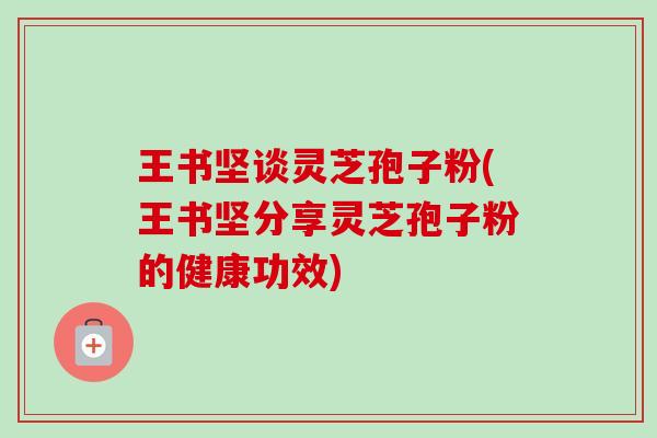 王书坚谈灵芝孢子粉(王书坚分享灵芝孢子粉的健康功效) 王书坚谈灵芝孢子粉(王书坚分享灵芝孢子粉的健康功效)