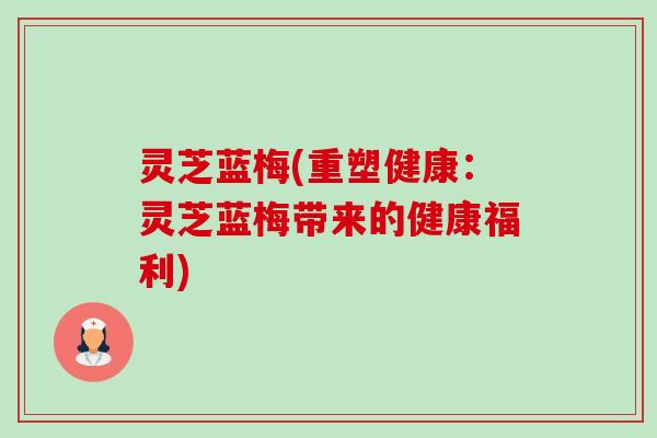 灵芝蓝梅(重塑健康：灵芝蓝梅带来的健康福利)