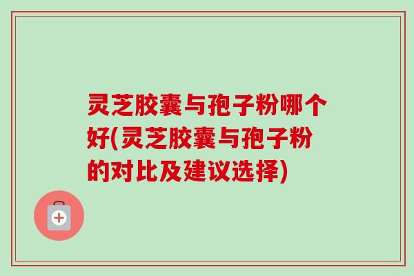 灵芝胶囊与孢子粉哪个好(灵芝胶囊与孢子粉的对比及建议选择)