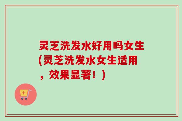 灵芝洗发水好用吗女生(灵芝洗发水女生适用，效果显著！)