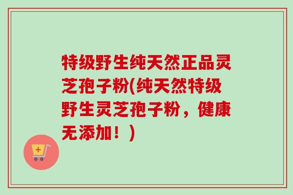 特级野生纯天然正品灵芝孢子粉(纯天然特级野生灵芝孢子粉,健康无添加!) 特级野生纯天然正品灵芝孢子粉(纯天然特级野生灵芝孢子粉,健康无添加!)