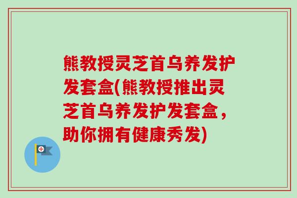 熊教授灵芝首乌养发护发套盒(熊教授推出灵芝首乌养发护发套盒,助你拥有健康秀发) 熊教授灵芝首乌养发护发套盒(熊教授推出灵芝首乌养发护发套盒,助你拥有健康秀发)