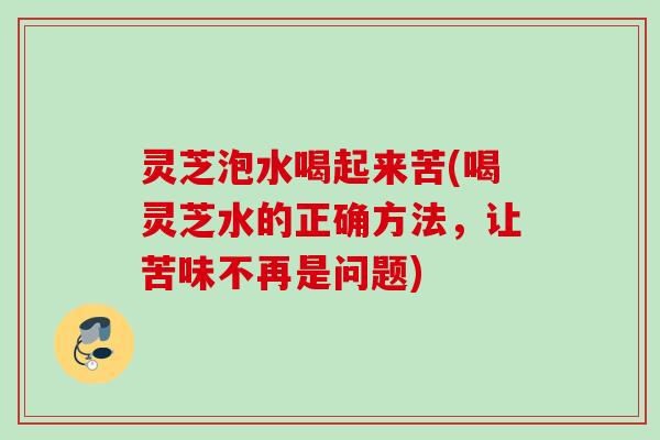 灵芝泡水喝起来苦(喝灵芝水的正确方法,让苦味不再是问题) 灵芝泡水喝起来苦(喝灵芝水的正确方法,让苦味不再是问题)