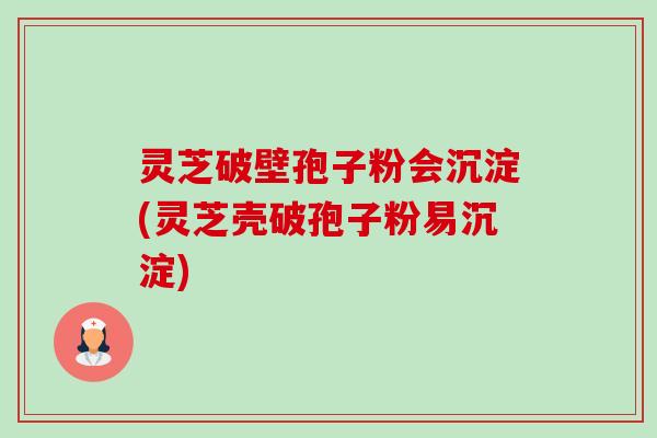 灵芝破壁孢子粉会沉淀(灵芝壳破孢子粉易沉淀) 灵芝破壁孢子粉会沉淀(灵芝壳破孢子粉易沉淀)