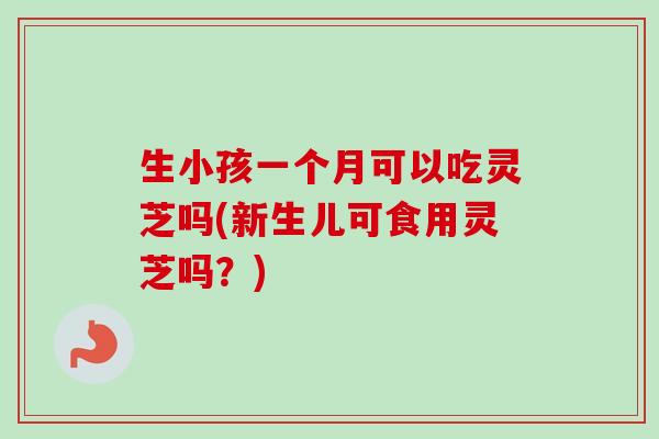 生小孩一个月可以吃灵芝吗(新生儿可食用灵芝吗？)