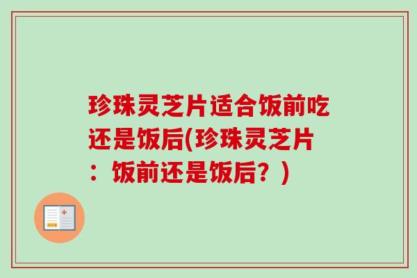 珍珠灵芝片适合饭前吃还是饭后(珍珠灵芝片:饭前还是饭后?) 珍珠灵芝片适合饭前吃还是饭后(珍珠灵芝片:饭前还是饭后?)