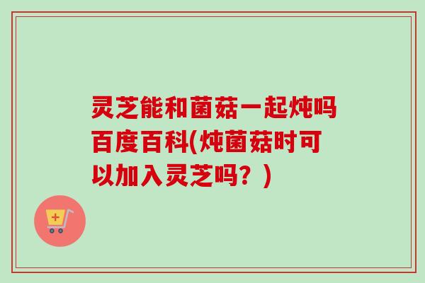 灵芝能和菌菇一起炖吗百度百科(炖菌菇时可以加入灵芝吗?) 灵芝能和菌菇一起炖吗百度百科(炖菌菇时可以加入灵芝吗?)