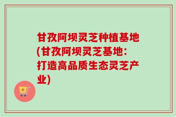甘孜阿坝灵芝种植基地(甘孜阿坝灵芝基地:打造高品质生态灵芝产业) 甘孜阿坝灵芝种植基地(甘孜阿坝灵芝基地:打造高品质生态灵芝产业)