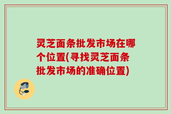 灵芝面条批发市场在哪个位置(寻找灵芝面条批发市场的准确位置) 灵芝面条批发市场在哪个位置(寻找灵芝面条批发市场的准确位置)