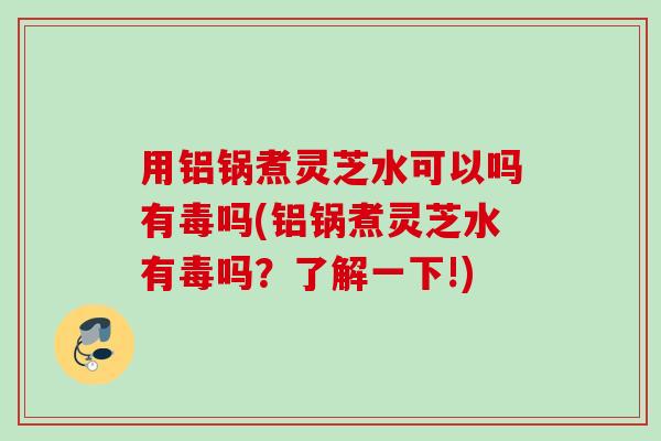 用铝锅煮灵芝水可以吗有毒吗(铝锅煮灵芝水有毒吗?了解一下!) 用铝锅煮灵芝水可以吗有毒吗(铝锅煮灵芝水有毒吗?了解一下!)