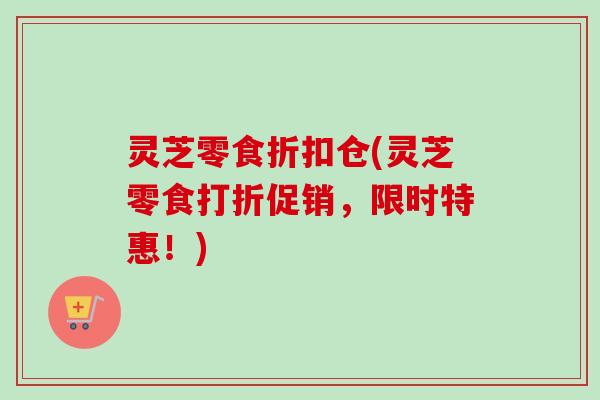 灵芝零食折扣仓(灵芝零食打折促销,限时特惠!) 灵芝零食折扣仓(灵芝零食打折促销,限时特惠!)