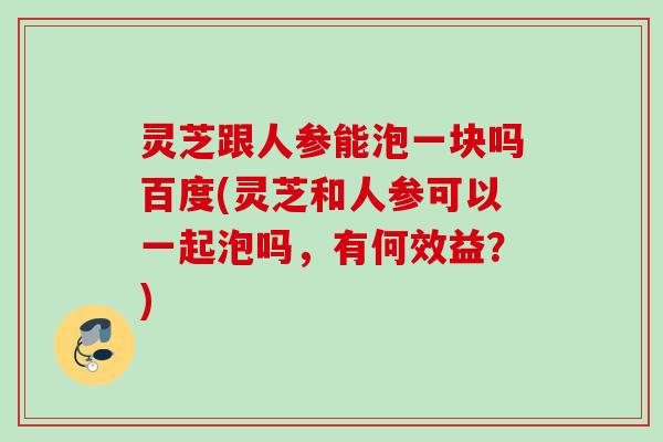 灵芝跟人参能泡一块吗百度(灵芝和人参可以一起泡吗,有何效益?) 灵芝跟人参能泡一块吗百度(灵芝和人参可以一起泡吗,有何效益?)