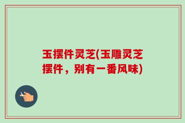 玉摆件灵芝(玉雕灵芝摆件,别有一番风味) 玉摆件灵芝(玉雕灵芝摆件,别有一番风味)