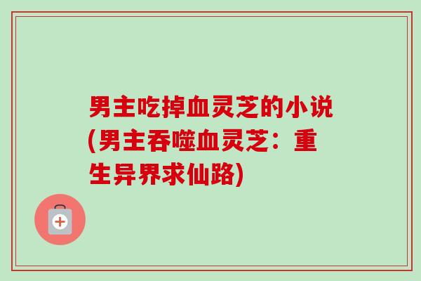 男主吃掉灵芝的小说(男主吞噬灵芝:重生异界求仙路) 男主吃掉灵芝的小说(男主吞噬灵芝:重生异界求仙路)