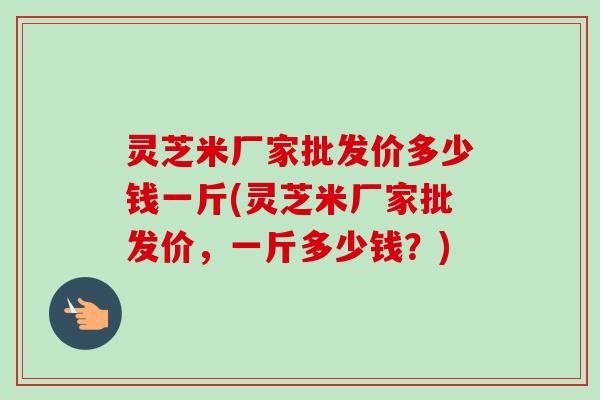 灵芝米厂家批发价多少钱一斤(灵芝米厂家批发价,一斤多少钱?) 灵芝米厂家批发价多少钱一斤(灵芝米厂家批发价,一斤多少钱?)