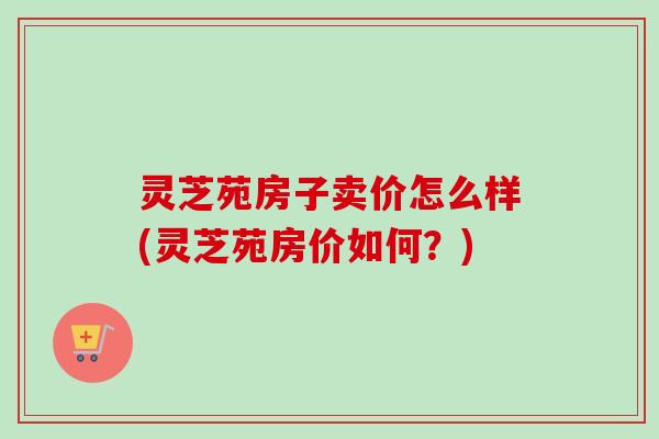 灵芝苑房子卖价怎么样(灵芝苑房价如何?) 灵芝苑房子卖价怎么样(灵芝苑房价如何?)