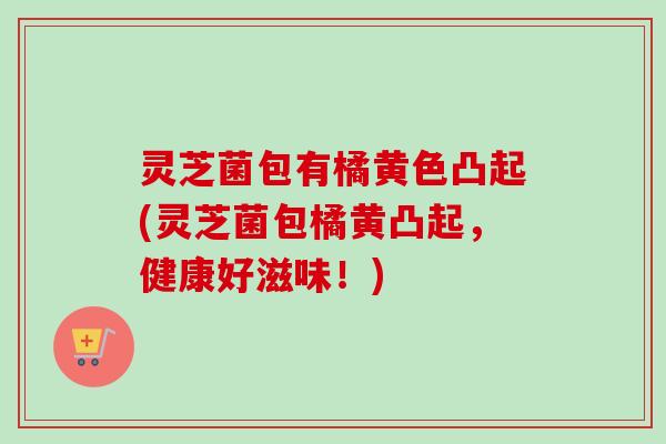 灵芝菌包有橘黄色凸起(灵芝菌包橘黄凸起,健康好滋味!) 灵芝菌包有橘黄色凸起(灵芝菌包橘黄凸起,健康好滋味!)