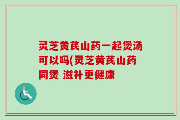 灵芝黄芪山药一起煲汤可以吗(灵芝黄芪山药同煲 滋补更健康