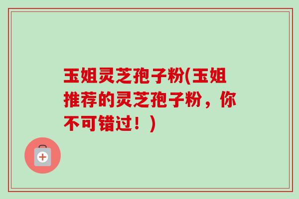 玉姐灵芝孢子粉(玉姐推荐的灵芝孢子粉,你不可错过!) 玉姐灵芝孢子粉(玉姐推荐的灵芝孢子粉,你不可错过!)