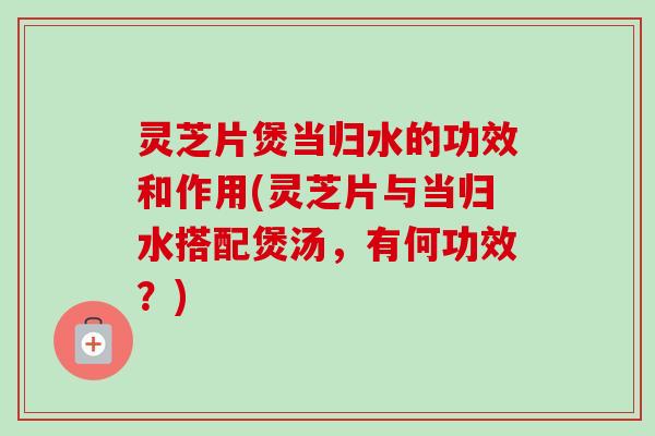 灵芝片煲当归水的功效和作用(灵芝片与当归水搭配煲汤，有何功效？)