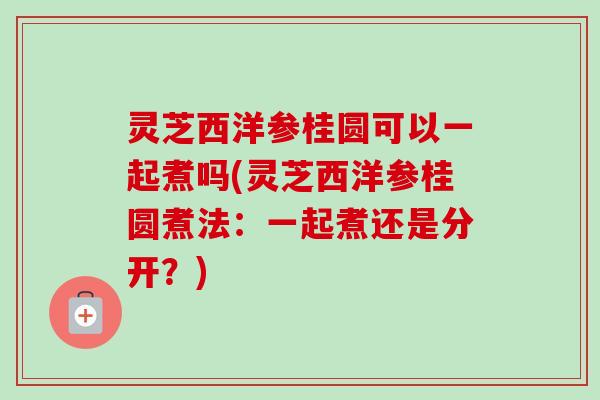 灵芝西洋参桂圆可以一起煮吗(灵芝西洋参桂圆煮法:一起煮还是分开?) 灵芝西洋参桂圆可以一起煮吗(灵芝西洋参桂圆煮法:一起煮还是分开?)