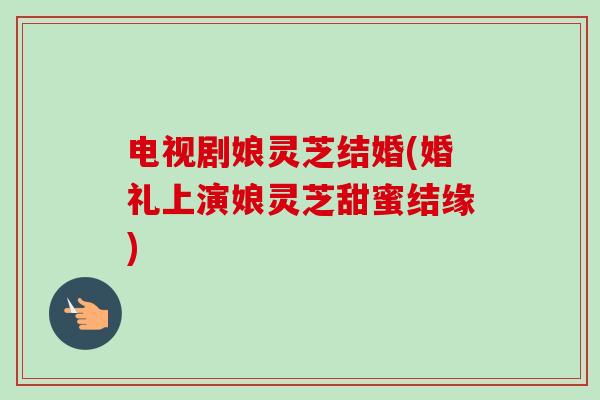 电视剧娘灵芝结婚(婚礼上演娘灵芝甜蜜结缘) 电视剧娘灵芝结婚(婚礼上演娘灵芝甜蜜结缘)