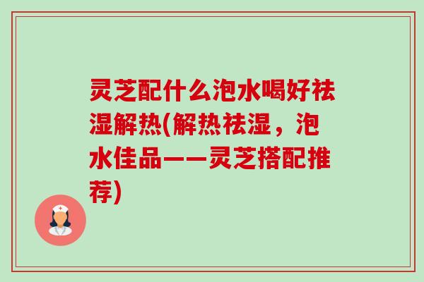 灵芝配什么泡水喝好祛湿解热(解热祛湿,泡水佳品——灵芝搭配推荐) 灵芝配什么泡水喝好祛湿解热(解热祛湿,泡水佳品——灵芝搭配推荐)