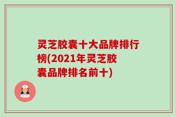 灵芝胶囊十大品牌排行榜(2021年灵芝胶囊品牌排名前十) 灵芝胶囊十大品牌排行榜(2021年灵芝胶囊品牌排名前十)