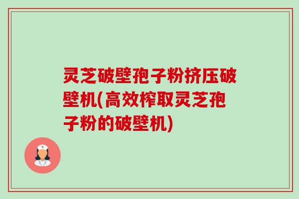灵芝破壁孢子粉挤压破壁机(高效榨取灵芝孢子粉的破壁机)