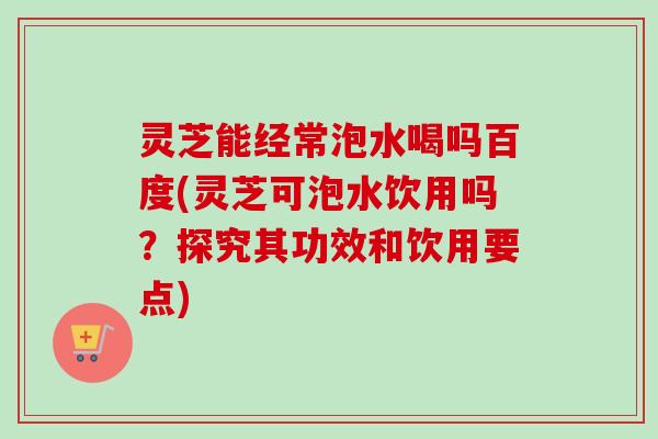 灵芝能经常泡水喝吗百度(灵芝可泡水饮用吗？探究其功效和饮用要点)