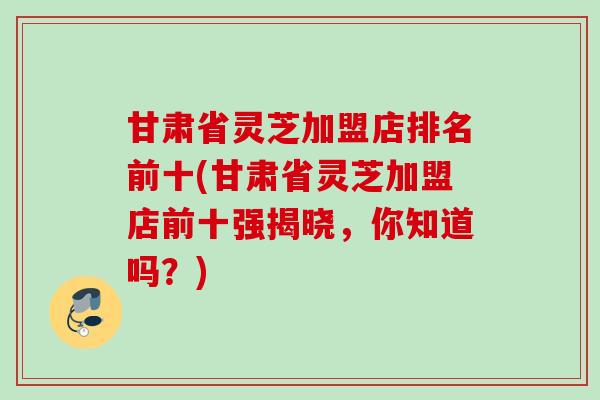 甘肃省灵芝加盟店排名前十(甘肃省灵芝加盟店前十强揭晓,你知道吗?) 甘肃省灵芝加盟店排名前十(甘肃省灵芝加盟店前十强揭晓,你知道吗?)