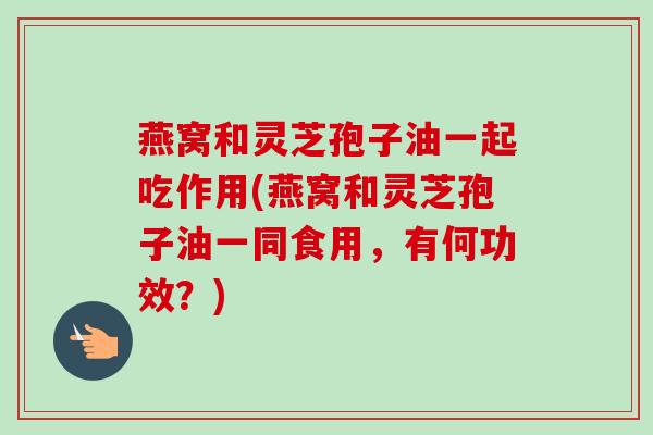 燕窝和灵芝孢子油一起吃作用(燕窝和灵芝孢子油一同食用,有何功效?) 燕窝和灵芝孢子油一起吃作用(燕窝和灵芝孢子油一同食用,有何功效?)
