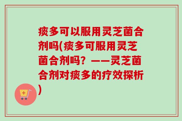 痰多可以服用灵芝菌合剂吗(痰多可服用灵芝菌合剂吗？——灵芝菌合剂对痰多的疗效探析)