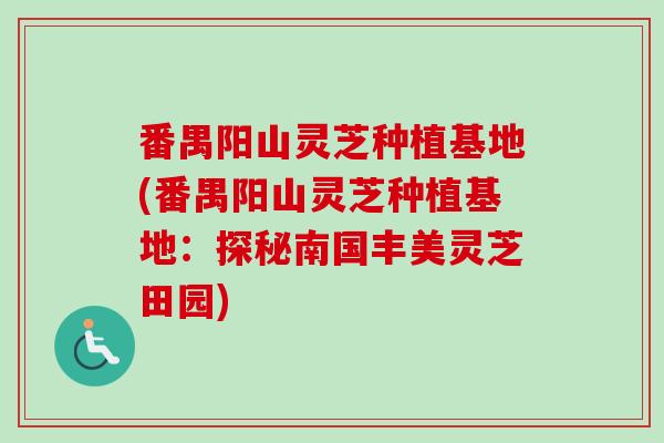 番禺阳山灵芝种植基地(番禺阳山灵芝种植基地:探秘南国丰美灵芝田园) 番禺阳山灵芝种植基地(番禺阳山灵芝种植基地:探秘南国丰美灵芝田园)