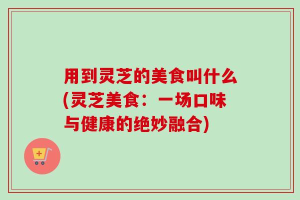用到灵芝的美食叫什么(灵芝美食:一场口味与健康的绝妙融合) 用到灵芝的美食叫什么(灵芝美食:一场口味与健康的绝妙融合)