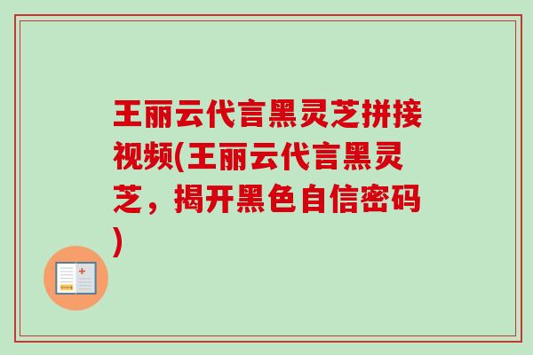 王丽云代言黑灵芝拼接视频(王丽云代言黑灵芝,揭开黑色自信密码) 王丽云代言黑灵芝拼接视频(王丽云代言黑灵芝,揭开黑色自信密码)
