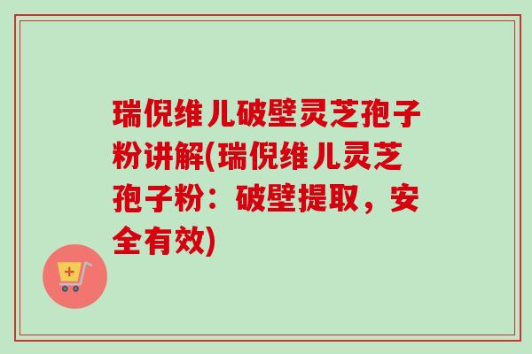 瑞倪维儿破壁灵芝孢子粉讲解(瑞倪维儿灵芝孢子粉：破壁提取，安全有效)