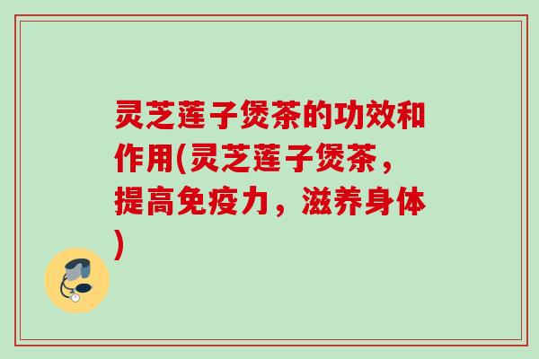 灵芝莲子煲茶的功效和作用(灵芝莲子煲茶，提高免疫力，滋养身体)