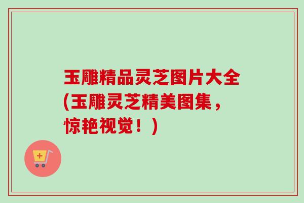 玉雕精品灵芝图片大全(玉雕灵芝精美图集，惊艳视觉！)