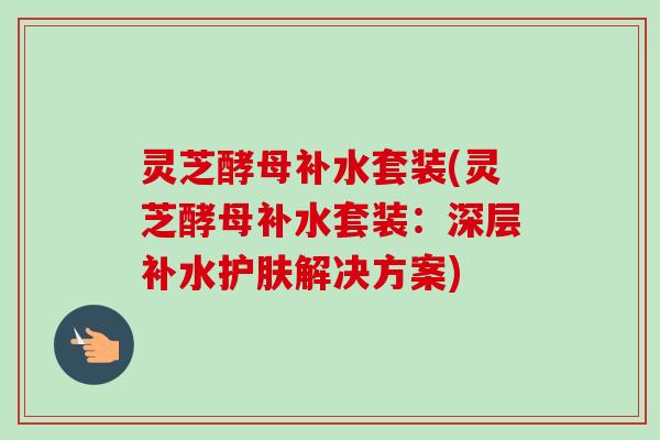 灵芝酵母补水套装(灵芝酵母补水套装:深层补水护肤解决方案) 灵芝酵母补水套装(灵芝酵母补水套装:深层补水护肤解决方案)