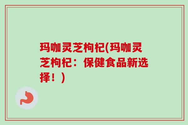 玛咖灵芝枸杞(玛咖灵芝枸杞:保健食品新选择!) 玛咖灵芝枸杞(玛咖灵芝枸杞:保健食品新选择!)